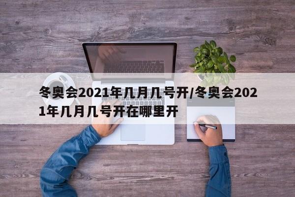 冬奥会2021年几月几号开/冬奥会2021年几月几号开在哪里开