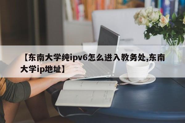 【东南大学纯ipv6怎么进入教务处,东南大学ip地址】