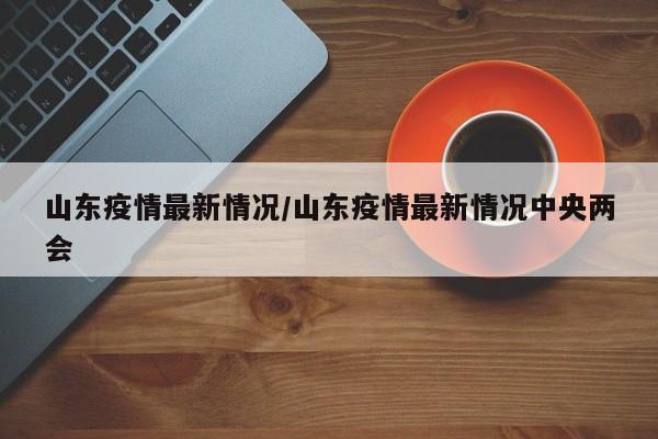 山东疫情最新情况/山东疫情最新情况中央两会