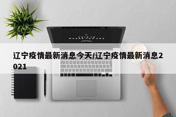 辽宁疫情最新消息今天/辽宁疫情最新消息2021