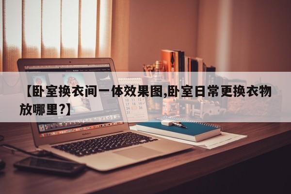 【卧室换衣间一体效果图,卧室日常更换衣物放哪里?】