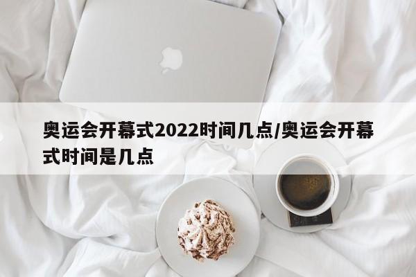 奥运会开幕式2022时间几点/奥运会开幕式时间是几点