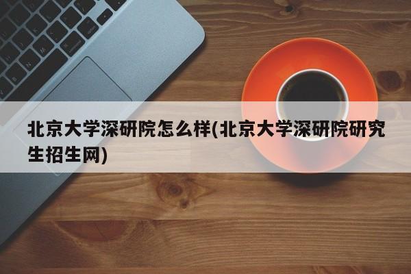 北京大学深研院怎么样(北京大学深研院研究生招生网)