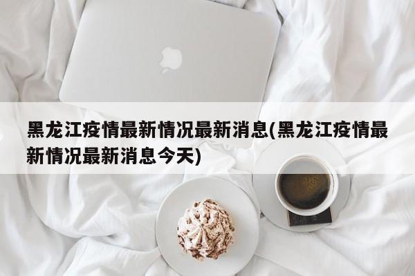 黑龙江疫情最新情况最新消息(黑龙江疫情最新情况最新消息今天)
