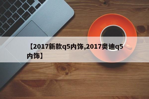 【2017新款q5内饰,2017奥迪q5内饰】