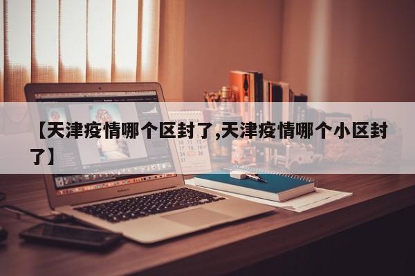 【天津疫情哪个区封了,天津疫情哪个小区封了】