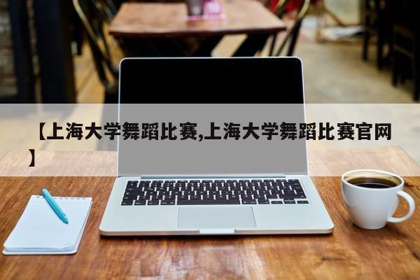 【上海大学舞蹈比赛,上海大学舞蹈比赛官网】