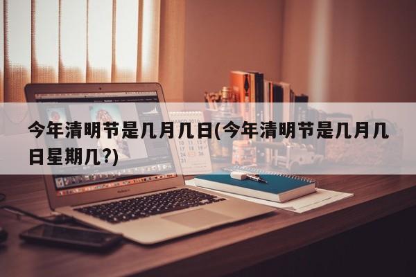 今年清明节是几月几日(今年清明节是几月几日星期几?)