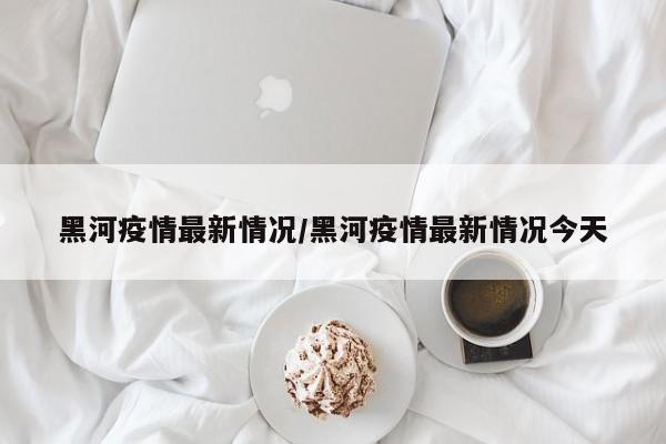 黑河疫情最新情况/黑河疫情最新情况今天
