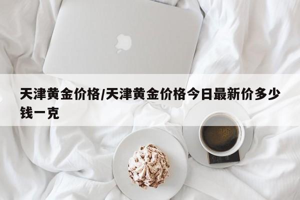 天津黄金价格/天津黄金价格今日最新价多少钱一克