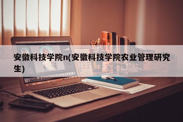 安徽科技学院n(安徽科技学院农业管理研究生)