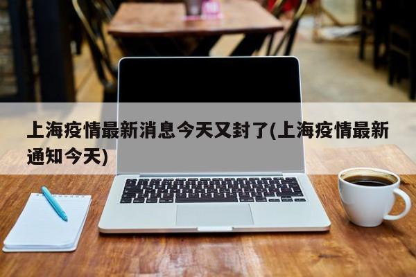 上海疫情最新消息今天又封了(上海疫情最新通知今天)