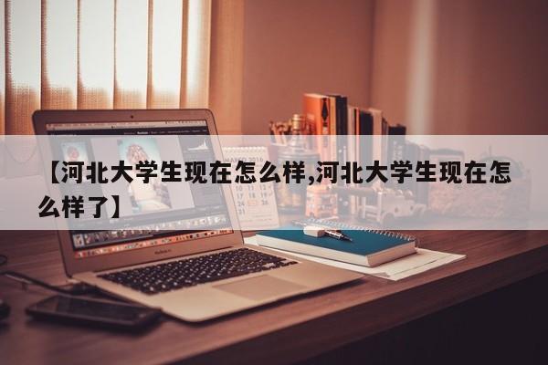 【河北大学生现在怎么样,河北大学生现在怎么样了】