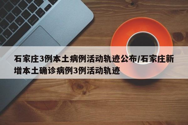 石家庄3例本土病例活动轨迹公布/石家庄新增本土确诊病例3例活动轨迹