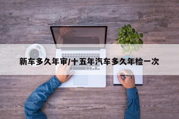 新车多久年审/十五年汽车多久年检一次