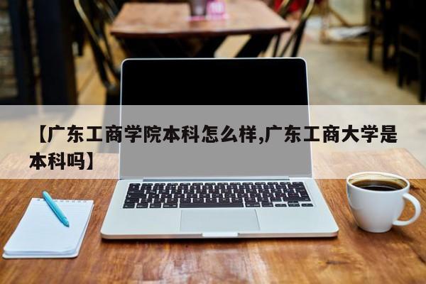 【广东工商学院本科怎么样,广东工商大学是本科吗】
