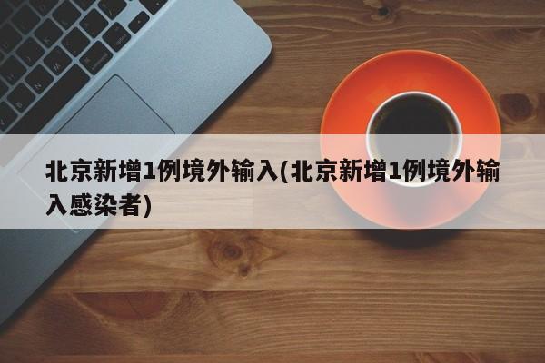 北京新增1例境外输入(北京新增1例境外输入感染者)